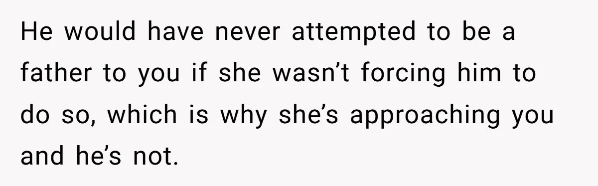 He would have never attempted to be a father to you if she wasn’t forcing him to do so, which is why she’s approaching you and he’s not.