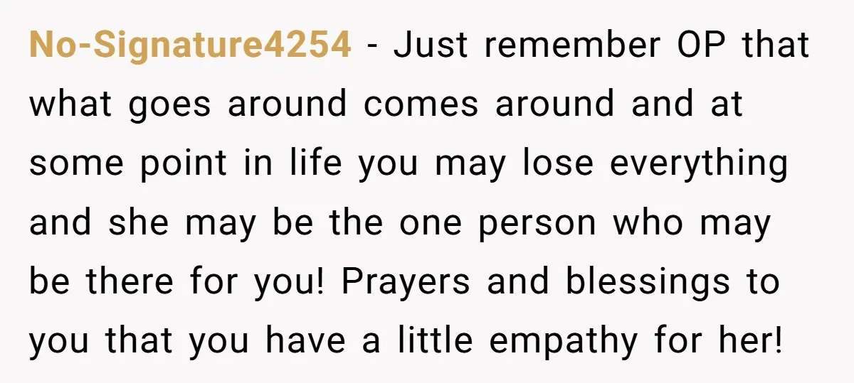 No-Signature4254 − Just remember OP that what goes around comes around and at some point in life you may lose everything and she may be the one person who may...