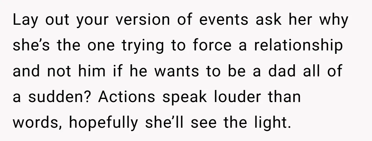 Lay out your version of events ask her why she’s the one trying to force a relationship and not him if he wants to be a dad all of a...