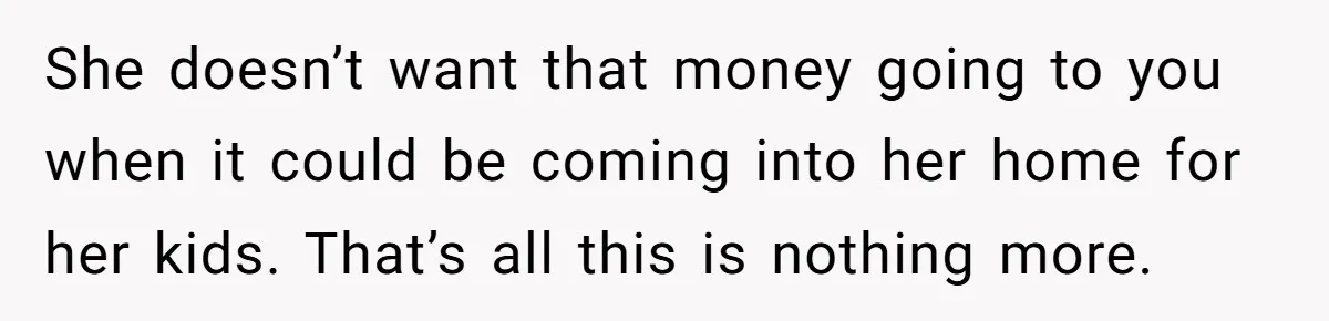 She doesn’t want that money going to you when it could be coming into her home for her kids. That’s all this is nothing more.