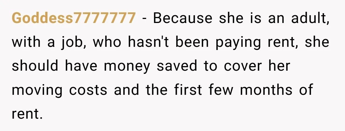 Goddess7777777 − Because she is an adult, with a job, who hasn't been paying rent, she should have money saved to cover her moving costs and the first few months...