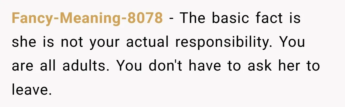 Fancy-Meaning-8078 − The basic fact is she is not your actual responsibility. You are all adults. You don't have to ask her to leave.
