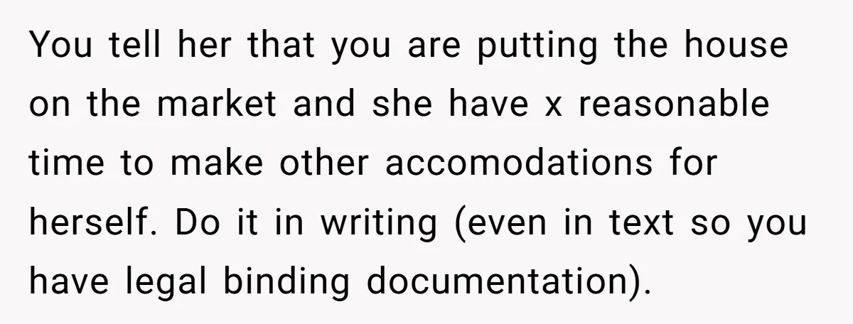 You tell her that you are putting the house on the market and she have x reasonable time to make other accomodations for herself. Do it in writing (even in...