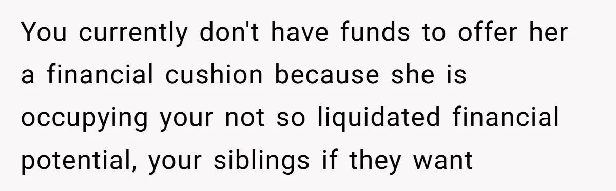 You currently don't have funds to offer her a financial cushion because she is occupying your not so liquidated financial potential, your siblings if they want