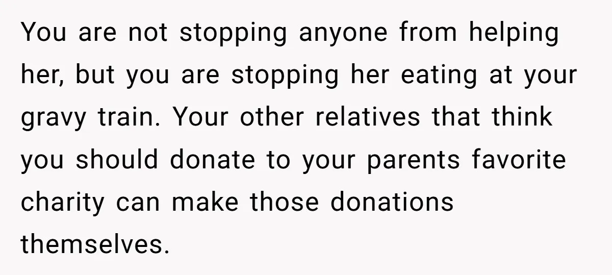 You are not stopping anyone from helping her, but you are stopping her eating at your gravy train. Your other relatives that think you should donate to your parents favorite...