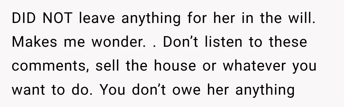 DID NOT leave anything for her in the will. Makes me wonder. . Don’t listen to these comments, sell the house or whatever you want to do. You don’t owe...