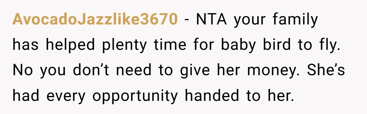 AvocadoJazzlike3670 − NTA your family has helped plenty time for baby bird to fly. No you don’t need to give her money. She’s had every opportunity handed to her.