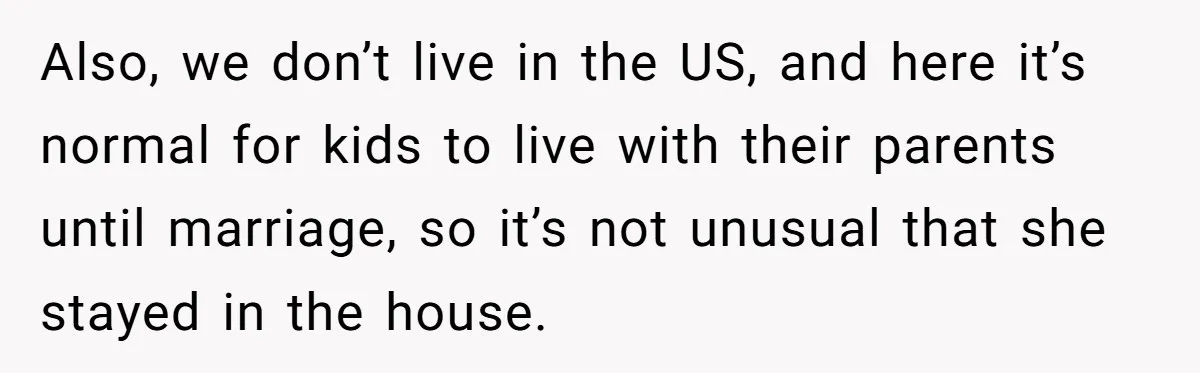 Also, we don’t live in the US, and here it’s normal for kids to live with their parents until marriage, so it’s not unusual that she stayed in the house.