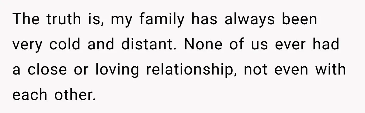 The truth is, my family has always been very cold and distant. None of us ever had a close or loving relationship, not even with each other.