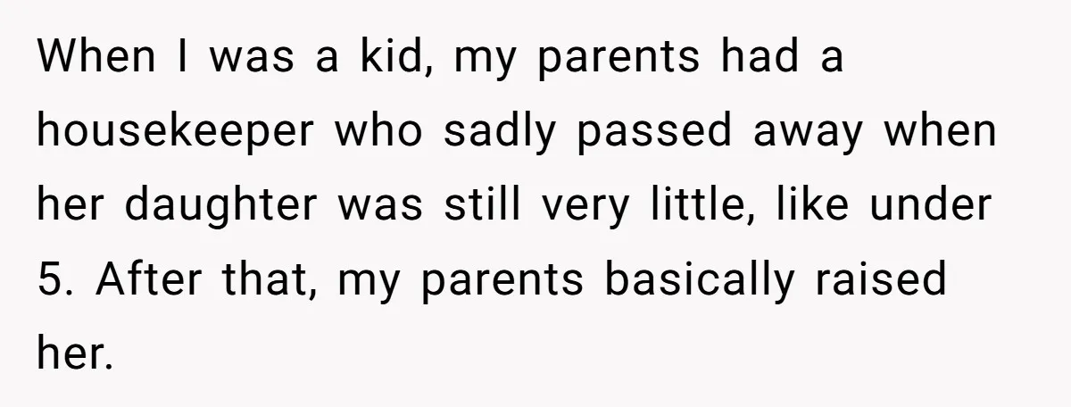 When I was a kid, my parents had a housekeeper who sadly passed away when her daughter was still very little, like under 5. After that, my parents basically raised...