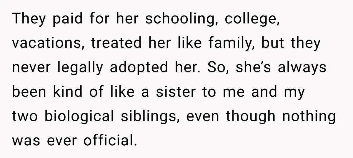 They paid for her schooling, college, vacations, treated her like family, but they never legally adopted her. So, she’s always been kind of like a sister to me and my...