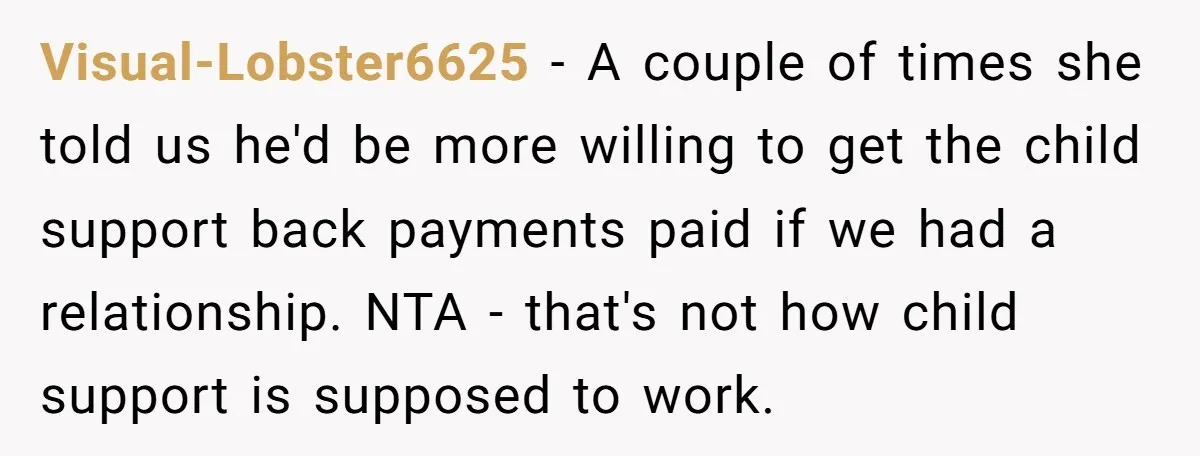 Visual-Lobster6625 − A couple of times she told us he'd be more willing to get the child support back payments paid if we had a relationship. NTA - that's not...