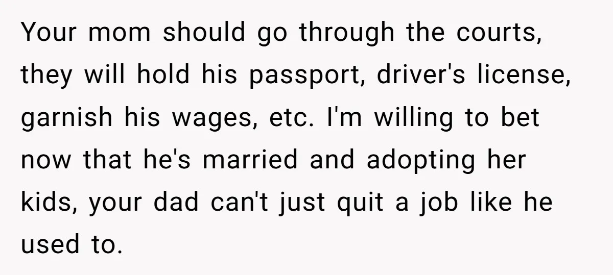Your mom should go through the courts, they will hold his passport, driver's license, garnish his wages, etc. I'm willing to bet now that he's married and adopting her kids,...