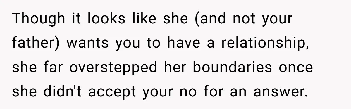 Though it looks like she (and not your father) wants you to have a relationship, she far overstepped her boundaries once she didn't accept your no for an answer.