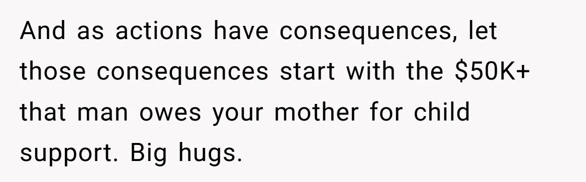 And as actions have consequences, let those consequences start with the $50K+ that man owes your mother for child support. Big hugs.