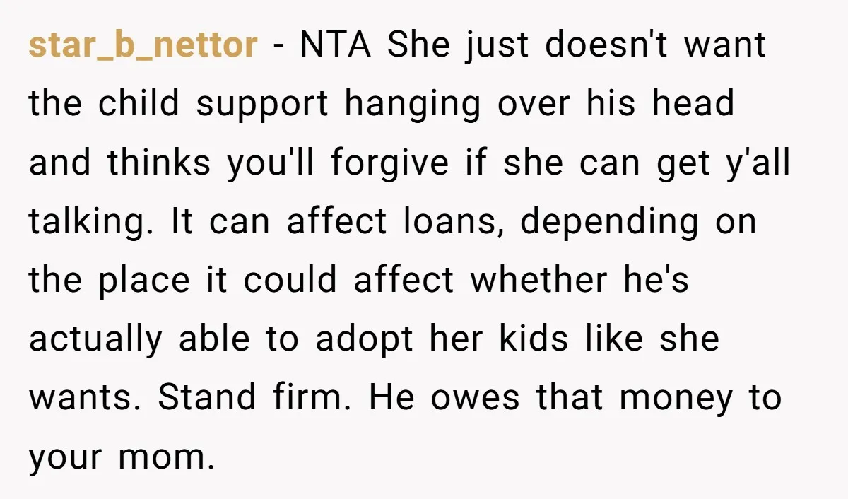 star_b_nettor − NTA She just doesn't want the child support hanging over his head and thinks you'll forgive if she can get y'all talking. It can affect loans, depending on...