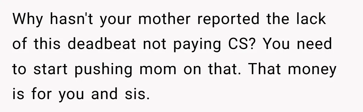 Why hasn't your mother reported the lack of this deadbeat not paying CS? You need to start pushing mom on that. That money is for you and sis.