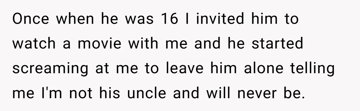 Once when he was 16 I invited him to watch a movie with me and he started screaming at me to leave him alone telling me I'm not his uncle...