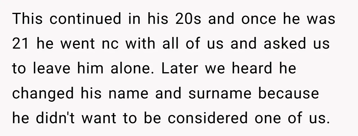 This continued in his 20s and once he was 21 he went nc with all of us and asked us to leave him alone. Later we heard he changed his...