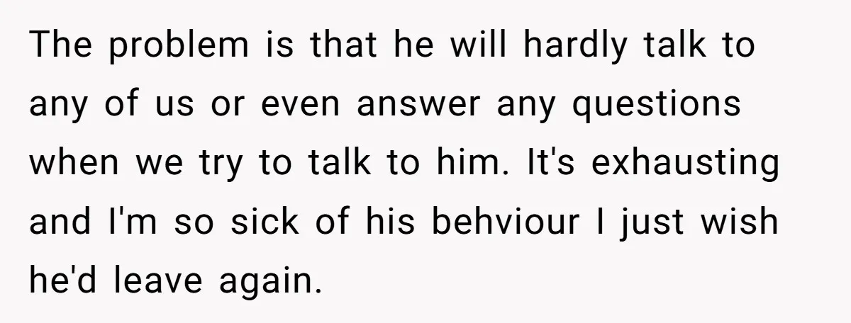 The problem is that he will hardly talk to any of us or even answer any questions when we try to talk to him. It's exhausting and I'm so sick...