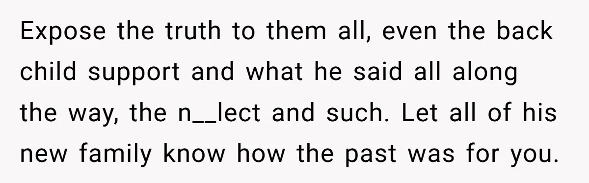 Expose the truth to them all, even the back child support and what he said all along the way, the n__lect and such. Let all of his new family know...