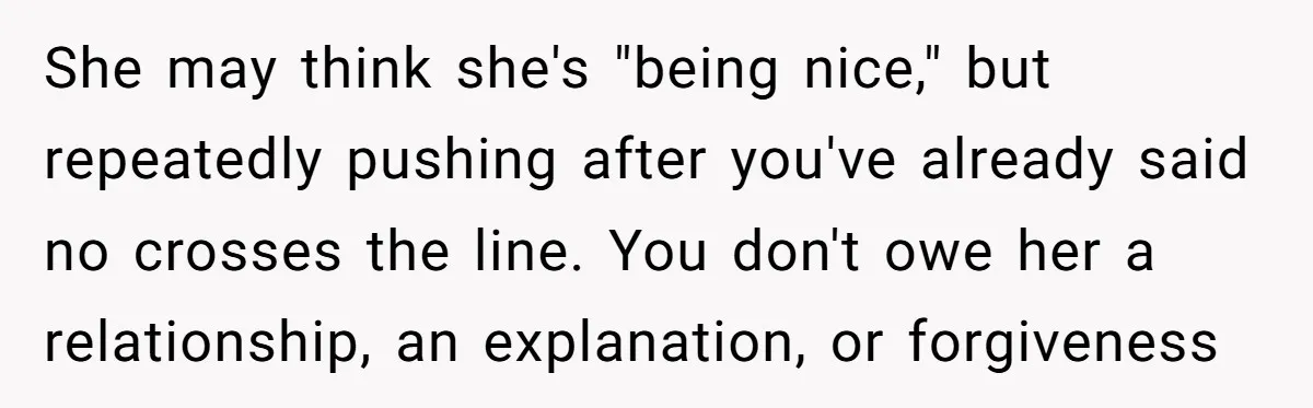 She may think she's "being nice," but repeatedly pushing after you've already said no crosses the line. You don't owe her a relationship, an explanation, or forgiveness