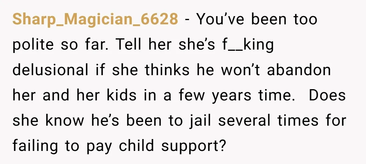 Sharp_Magician_6628 − You’ve been too polite so far. Tell her she’s f__king delusional if she thinks he won’t abandon her and her kids in a few years time. Does she...