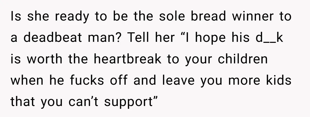 Is she ready to be the sole bread winner to a deadbeat man? Tell her “I hope his d__k is worth the heartbreak to your children when he fucks off...
