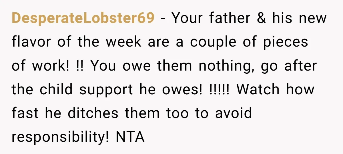 DesperateLobster69 − Your father & his new flavor of the week are a couple of pieces of work! !! You owe them nothing, go after the child support he owes!...