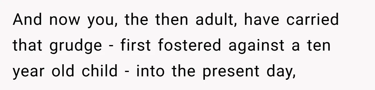 And now you, the then adult, have carried that grudge - first fostered against a ten year old child - into the present day,