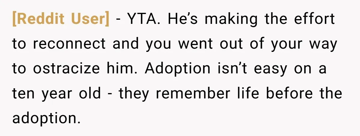 [Reddit User] − YTA. He’s making the effort to reconnect and you went out of your way to ostracize him. Adoption isn’t easy on a ten year old - they...