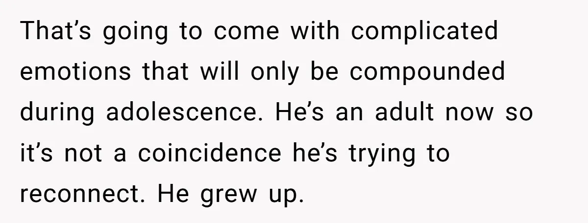 That’s going to come with complicated emotions that will only be compounded during adolescence. He’s an adult now so it’s not a coincidence he’s trying to reconnect. He grew up.