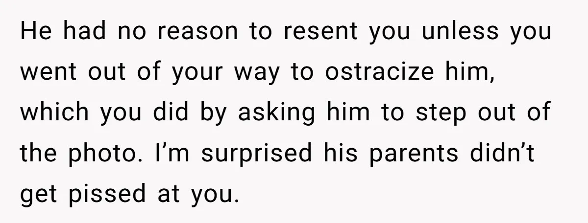 He had no reason to resent you unless you went out of your way to ostracize him, which you did by asking him to step out of the photo. I’m...