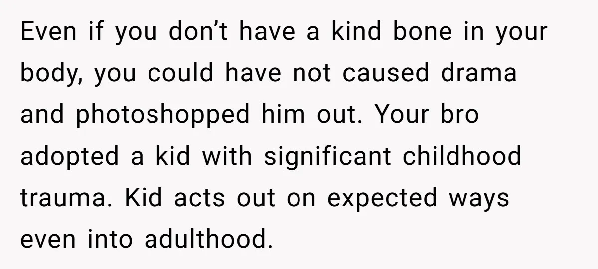 Even if you don’t have a kind bone in your body, you could have not caused drama and photoshopped him out. Your bro adopted a kid with significant childhood trauma....