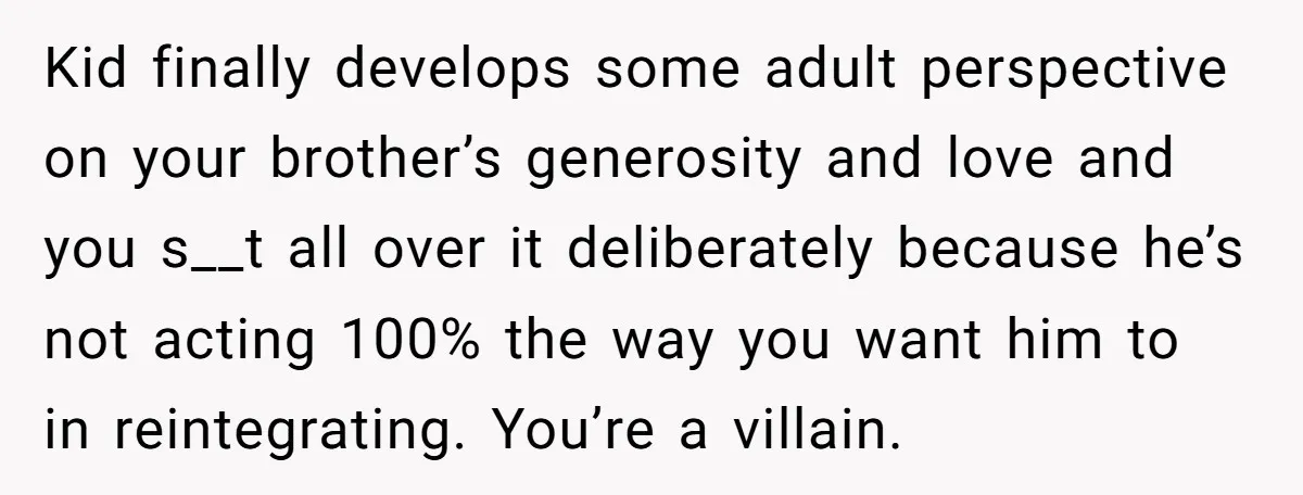 Kid finally develops some adult perspective on your brother’s generosity and love and you s__t all over it deliberately because he’s not acting 100% the way you want him to...