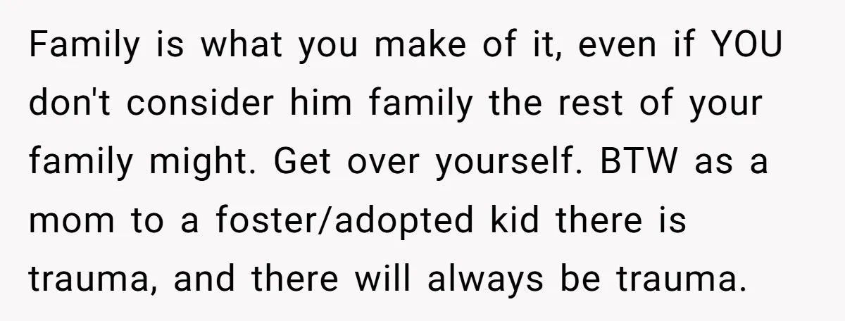 Family is what you make of it, even if YOU don't consider him family the rest of your family might. Get over yourself. BTW as a mom to a foster/adopted...