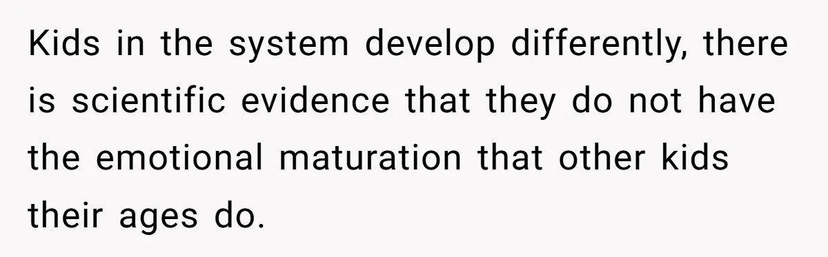 Kids in the system develop differently, there is scientific evidence that they do not have the emotional maturation that other kids their ages do.