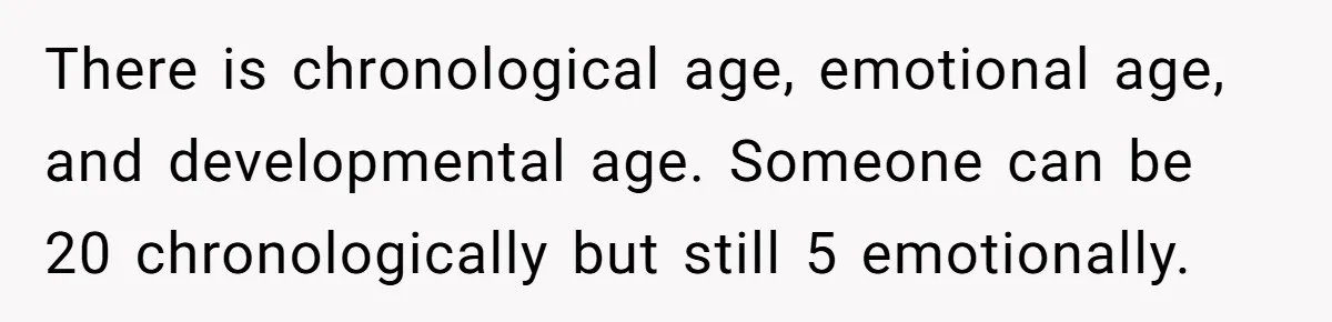 There is chronological age, emotional age, and developmental age. Someone can be 20 chronologically but still 5 emotionally.