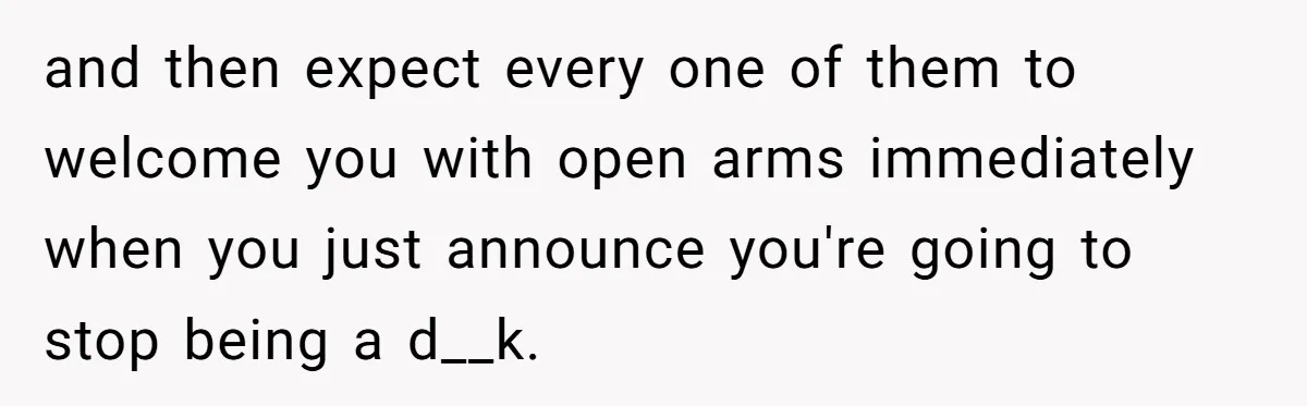 and then expect every one of them to welcome you with open arms immediately when you just announce you're going to stop being a d__k.
