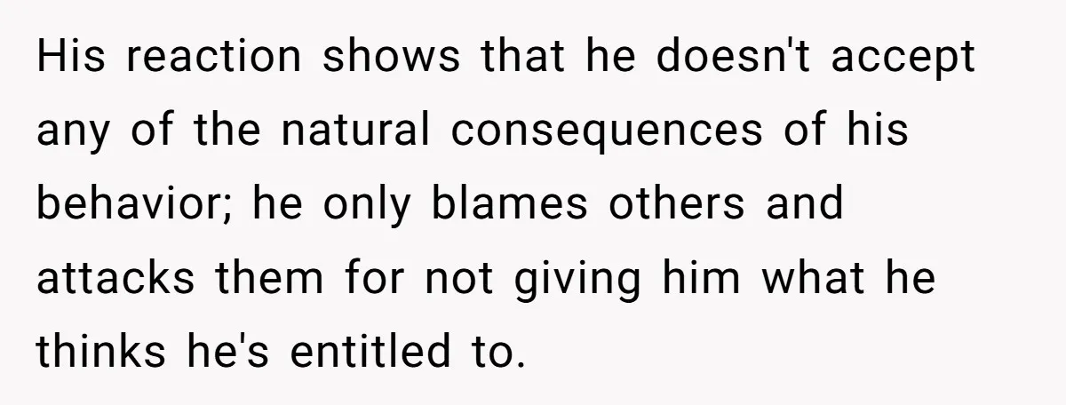 His reaction shows that he doesn't accept any of the natural consequences of his behavior; he only blames others and attacks them for not giving him what he thinks he's...