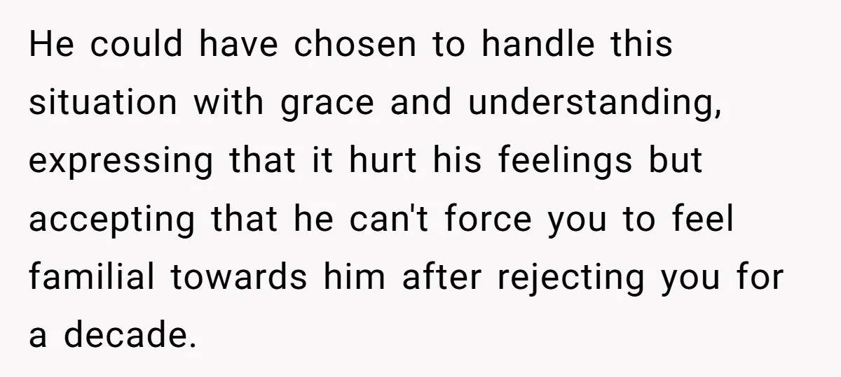 He could have chosen to handle this situation with grace and understanding, expressing that it hurt his feelings but accepting that he can't force you to feel familial towards him...