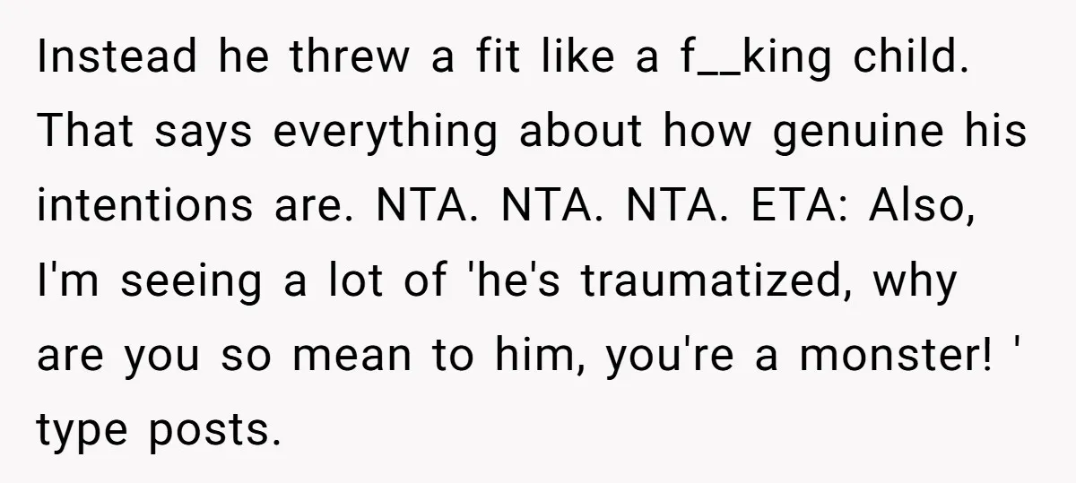 Instead he threw a fit like a f__king child. That says everything about how genuine his intentions are. NTA. NTA. NTA. ETA: Also, I'm seeing a lot of 'he's traumatized,...
