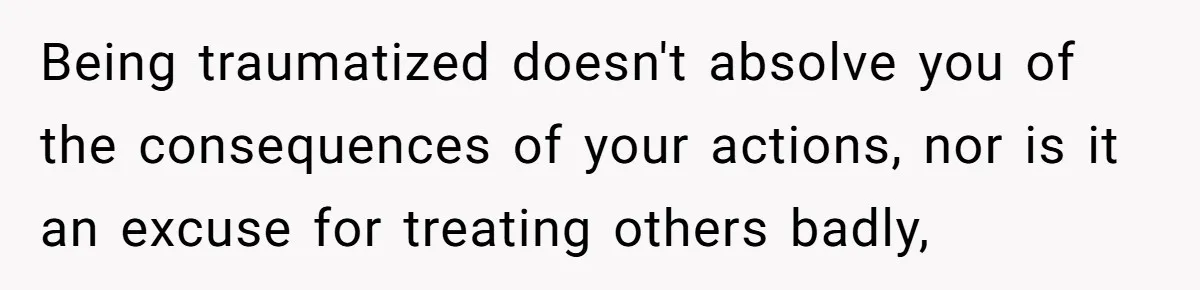 Being traumatized doesn't absolve you of the consequences of your actions, nor is it an excuse for treating others badly,