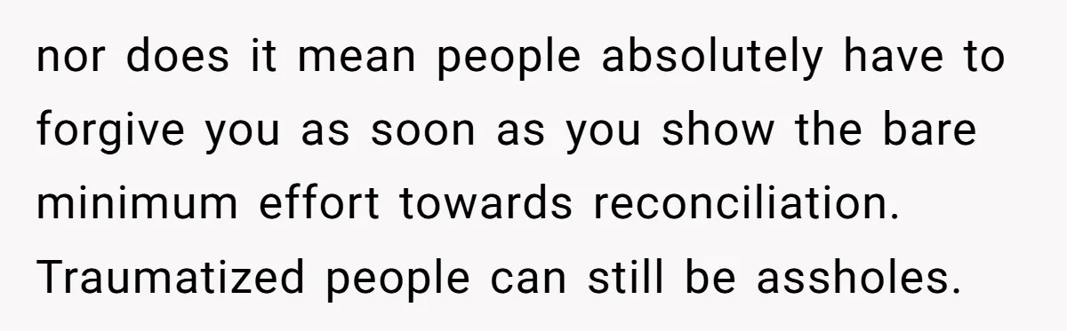 nor does it mean people absolutely have to forgive you as soon as you show the bare minimum effort towards reconciliation. Traumatized people can still be assholes.
