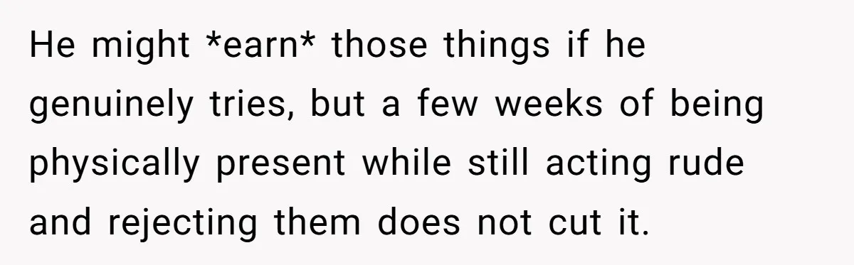 He might *earn* those things if he genuinely tries, but a few weeks of being physically present while still acting rude and rejecting them does not cut it.