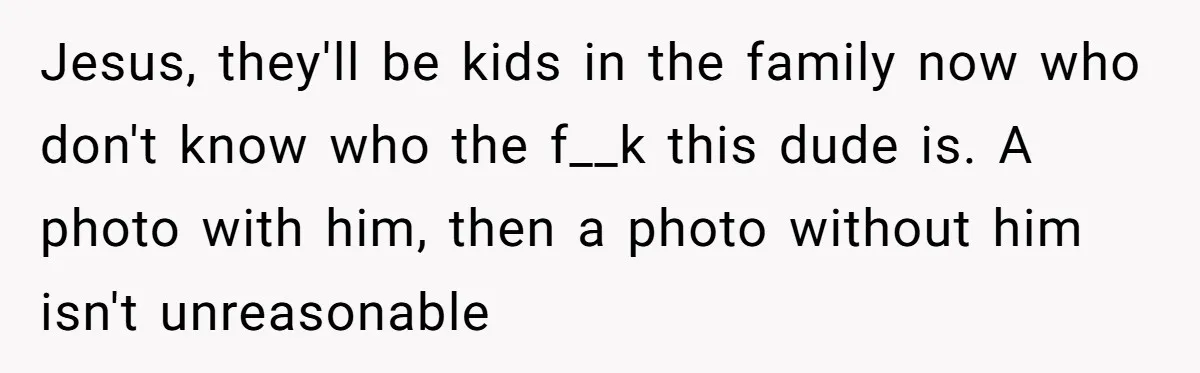 Jesus, they'll be kids in the family now who don't know who the f__k this dude is. A photo with him, then a photo without him isn't unreasonable