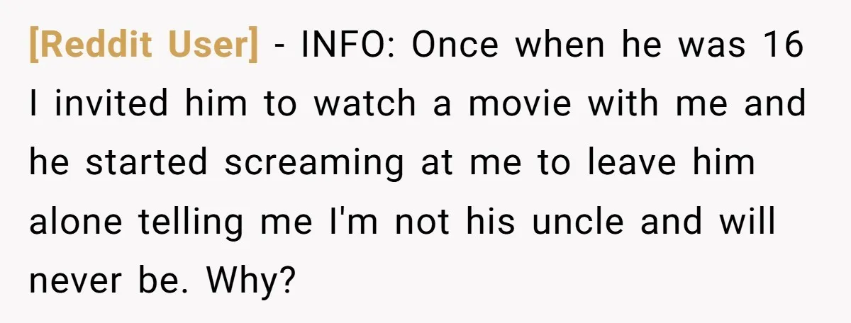 [Reddit User] − INFO: Once when he was 16 I invited him to watch a movie with me and he started screaming at me to leave him alone telling me...