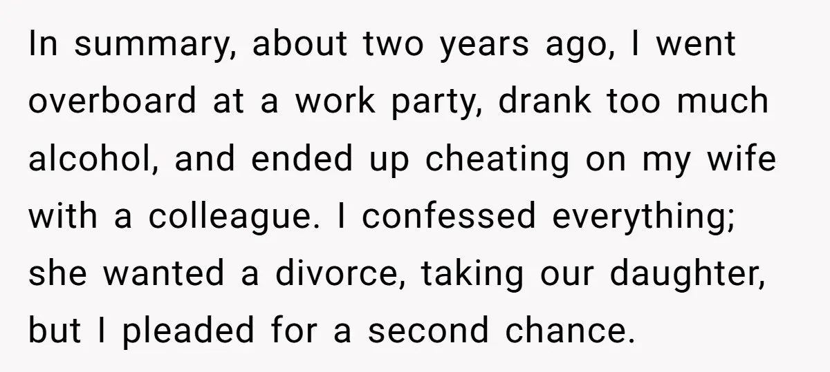 In summary, about two years ago, I went overboard at a work party, drank too much alcohol, and ended up cheating on my wife with a colleague. I confessed everything;...