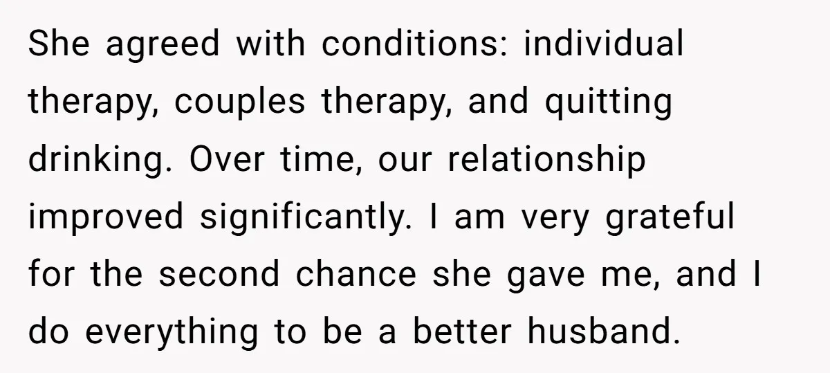 She agreed with conditions: individual therapy, couples therapy, and quitting drinking. Over time, our relationship improved significantly. I am very grateful for the second chance she gave me, and I...