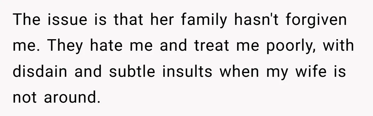The issue is that her family hasn't forgiven me. They hate me and treat me poorly, with disdain and subtle insults when my wife is not around.